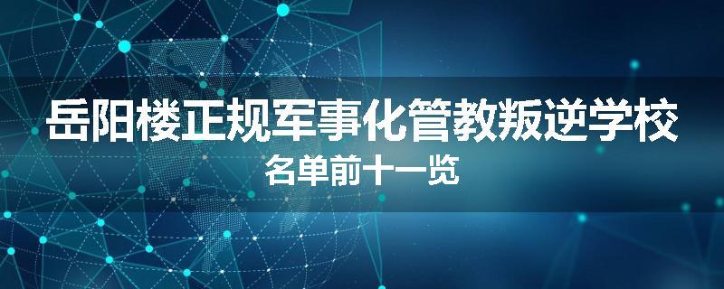 岳阳楼正规军事化管教叛逆学校名单前十一览