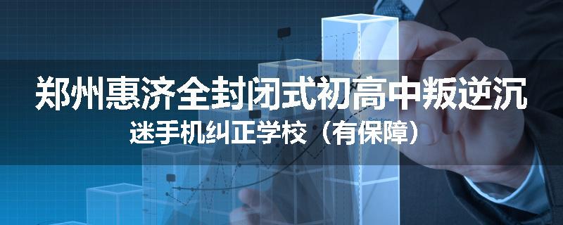 郑州惠济全封闭式初高中叛逆沉迷手机纠正学校(有保障)