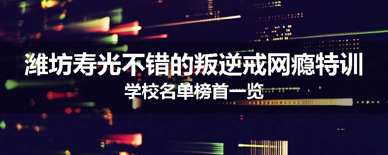 潍坊寿光不错的叛逆戒网瘾特训学校名单榜首一览