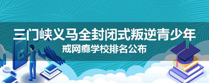 三门峡义马全封闭式叛逆青少年戒网瘾学校排名公布