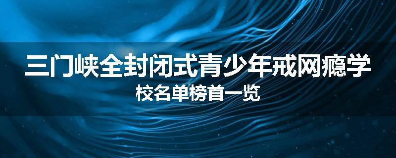 三门峡全封闭式青少年戒网瘾学校名单榜首一览