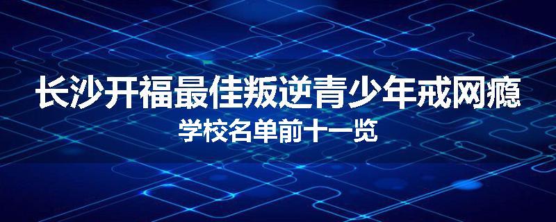 长沙开福最佳叛逆青少年戒网瘾学校名单前十一览