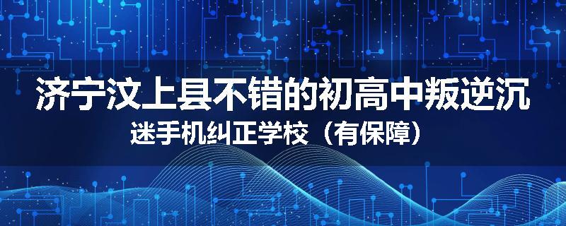 济宁汶上县不错的初高中叛逆沉迷手机纠正学校（有保障）
