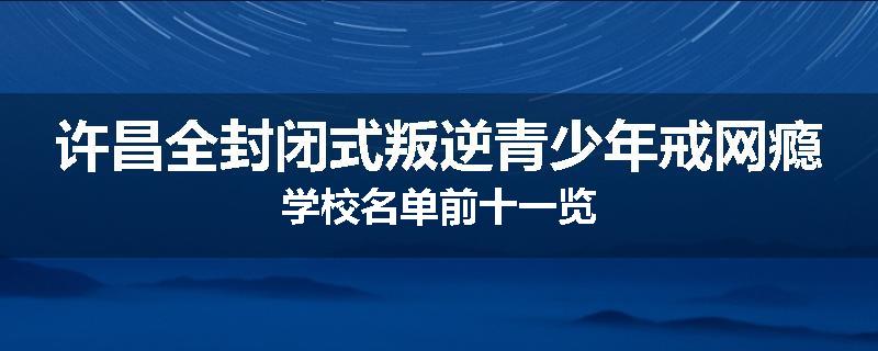 许昌全封闭式叛逆青少年戒网瘾学校名单前十一览