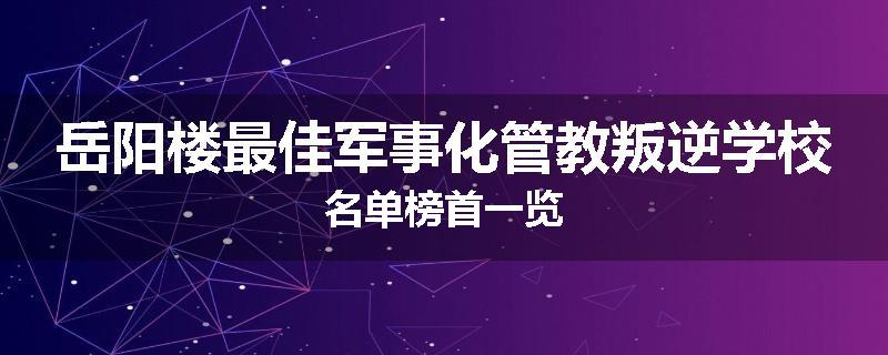 岳阳楼最佳军事化管教叛逆学校名单榜首一览