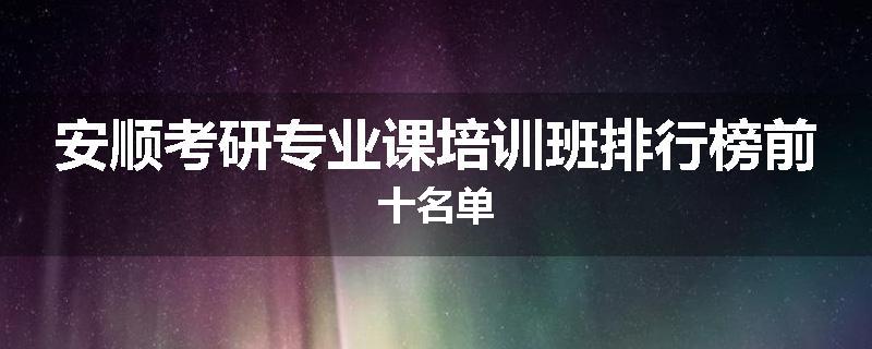 安顺考研专业课培训班排行榜前十名单
