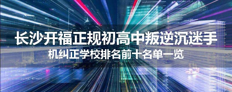 长沙开福正规初高中叛逆沉迷手机纠正学校排名前十名单一览