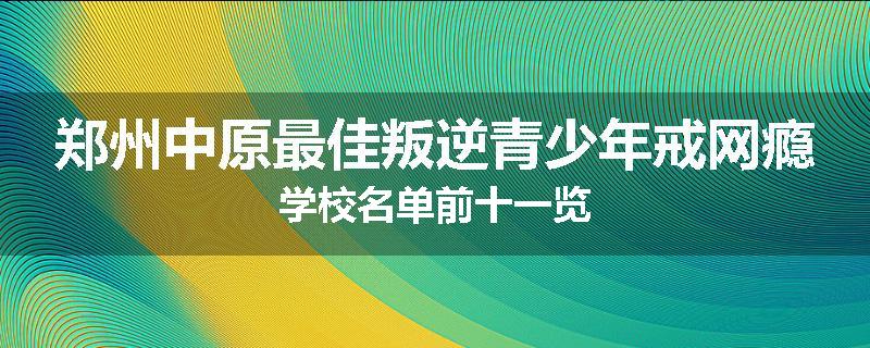郑州中原最佳叛逆青少年戒网瘾学校名单前十一览