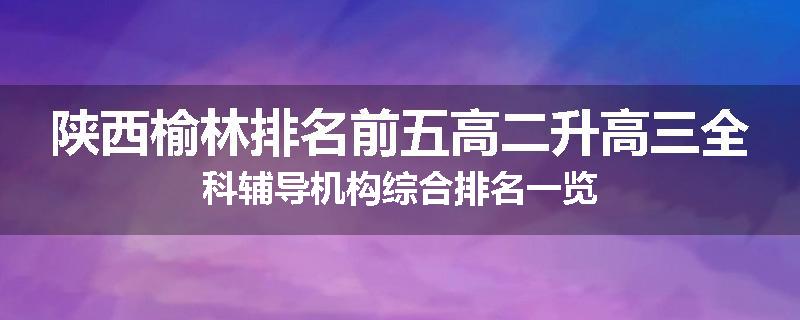 陕西榆林排名前五高二升高三全科辅导机构综合排名一览