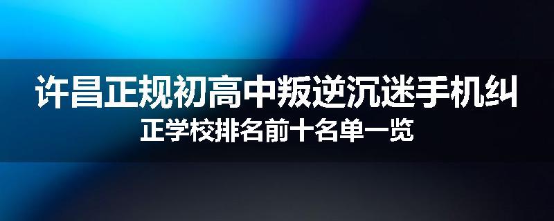 许昌正规初高中叛逆沉迷手机纠正学校排名前十名单一览