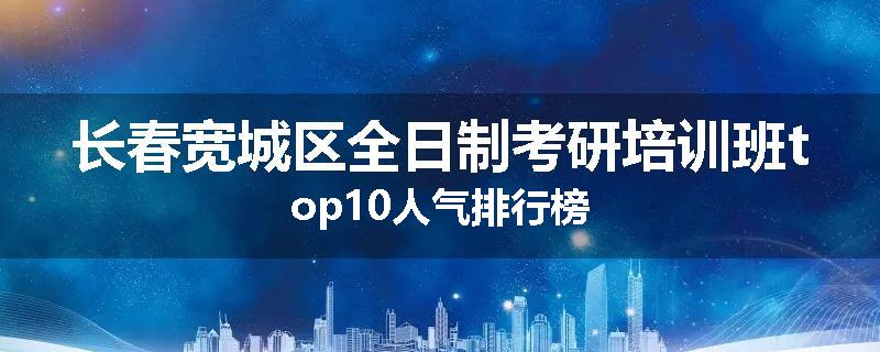 长春宽城区全日制考研培训班top10人气排行榜