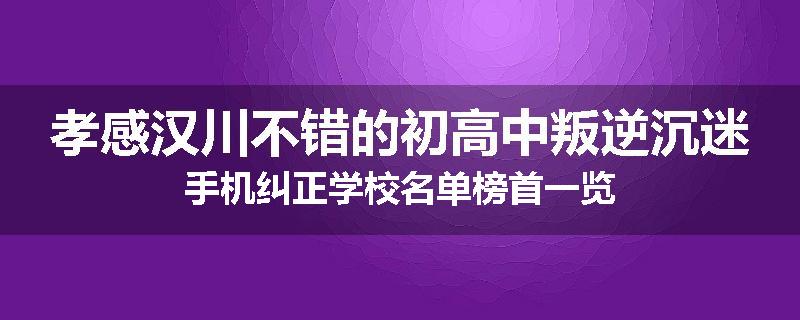 孝感汉川不错的初高中叛逆沉迷手机纠正学校名单榜首一览