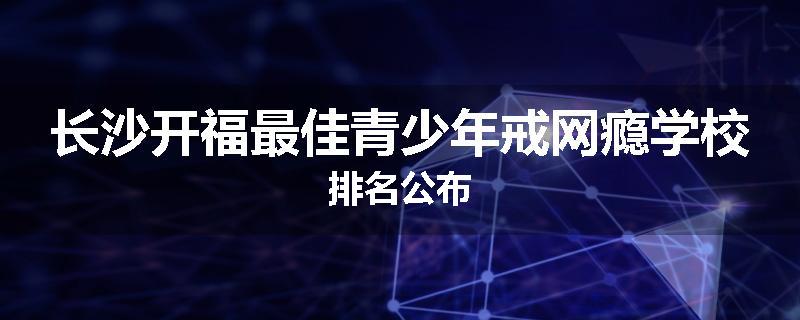 长沙开福最佳青少年戒网瘾学校排名公布