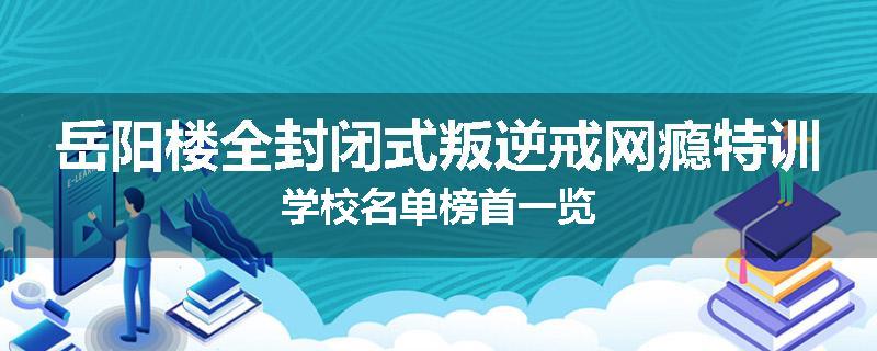 岳阳楼全封闭式叛逆戒网瘾特训学校名单榜首一览