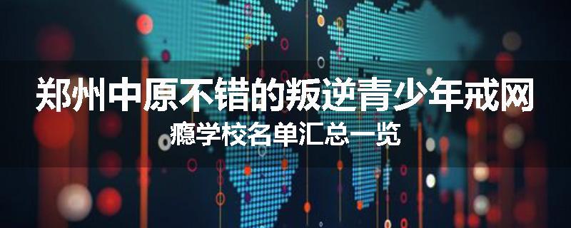 郑州中原不错的叛逆青少年戒网瘾学校名单汇总一览