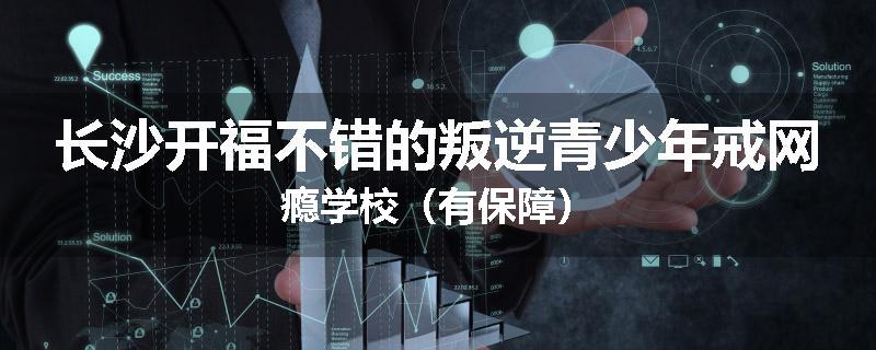 长沙开福不错的叛逆青少年戒网瘾学校（有保障）