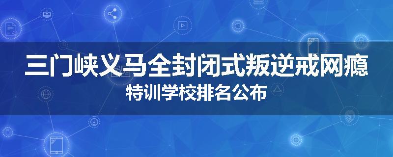 三门峡义马全封闭式叛逆戒网瘾特训学校排名公布