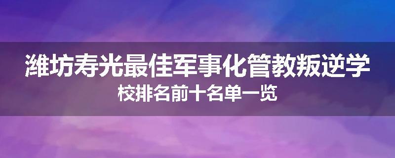 潍坊寿光最佳军事化管教叛逆学校排名前十名单一览