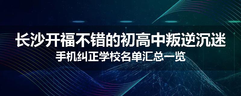 长沙开福不错的初高中叛逆沉迷手机纠正学校名单汇总一览