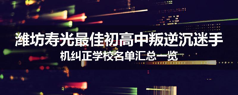 潍坊寿光最佳初高中叛逆沉迷手机纠正学校名单汇总一览