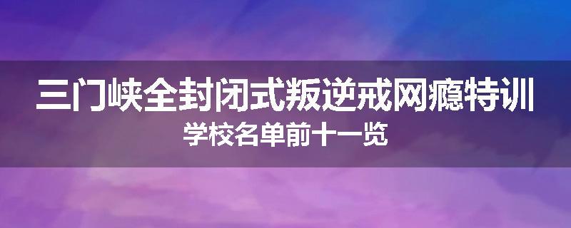 三门峡全封闭式叛逆戒网瘾特训学校名单前十一览