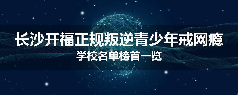 长沙开福正规叛逆青少年戒网瘾学校名单榜首一览