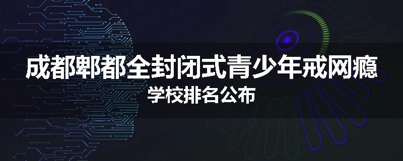 成都郫都全封闭式青少年戒网瘾学校排名公布