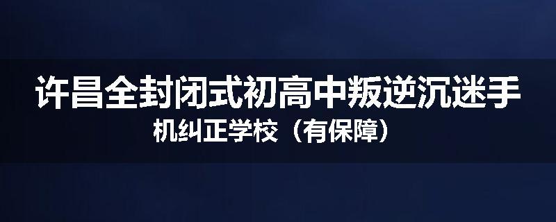 许昌全封闭式初高中叛逆沉迷手机纠正学校（有保障）