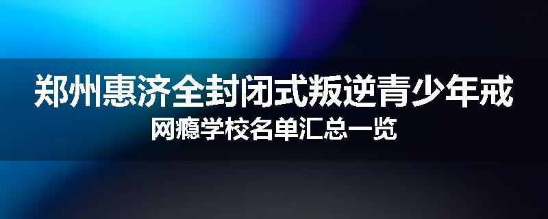 郑州惠济全封闭式叛逆青少年戒网瘾学校名单汇总一览