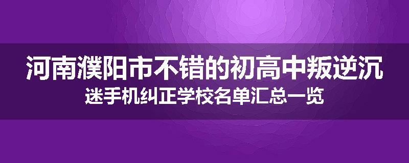 河南濮阳市不错的初高中叛逆沉迷手机纠正学校名单汇总一览