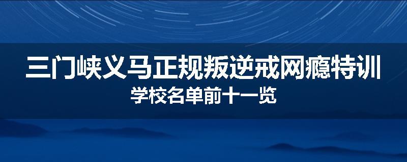 三门峡义马正规叛逆戒网瘾特训学校名单前十一览