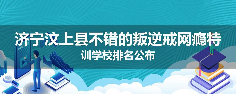 济宁汶上县不错的叛逆戒网瘾特训学校排名公布