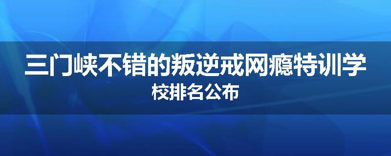 三门峡不错的叛逆戒网瘾特训学校排名公布
