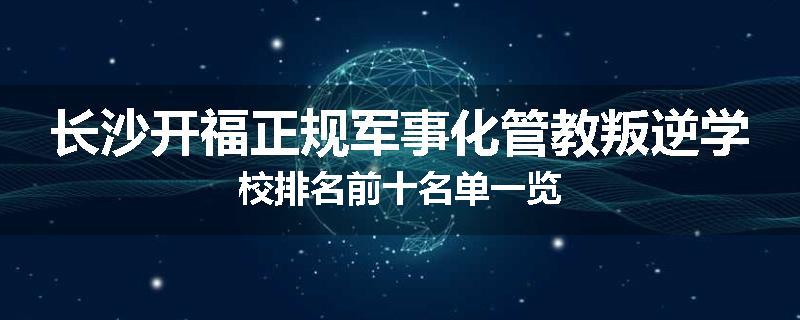 长沙开福正规军事化管教叛逆学校排名前十名单一览