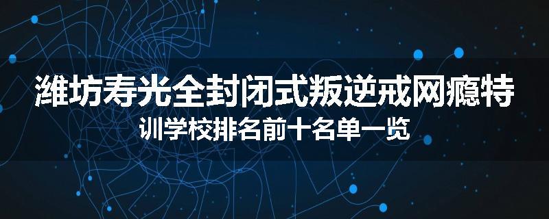 潍坊寿光全封闭式叛逆戒网瘾特训学校排名前十名单一览
