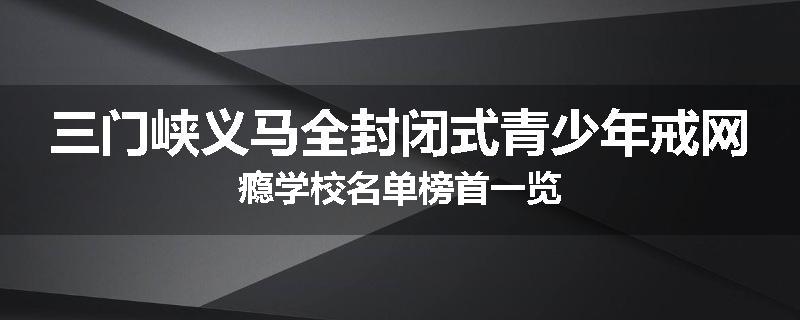 三门峡义马全封闭式青少年戒网瘾学校名单榜首一览