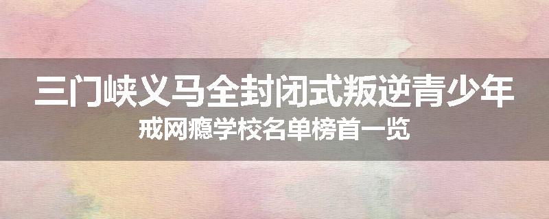 三门峡义马全封闭式叛逆青少年戒网瘾学校名单榜首一览