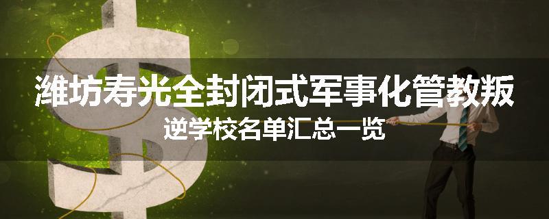 潍坊寿光全封闭式军事化管教叛逆学校名单汇总一览