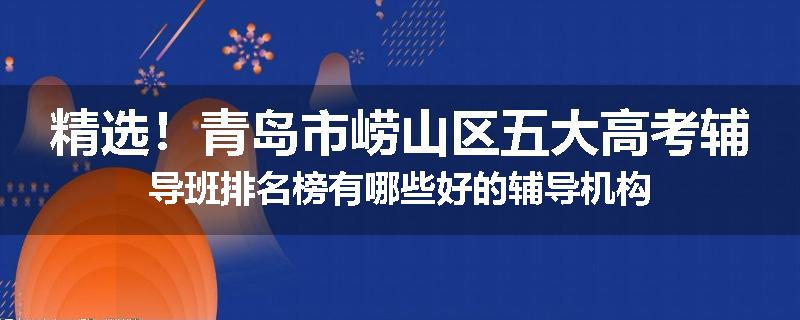 精选！青岛市崂山区五大高考辅导班排名榜有哪些好的辅导机构
