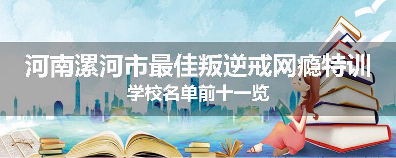 河南漯河市最佳叛逆戒网瘾特训学校名单前十一览