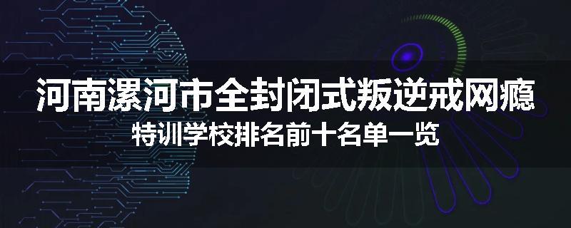 河南漯河市全封闭式叛逆戒网瘾特训学校排名前十名单一览