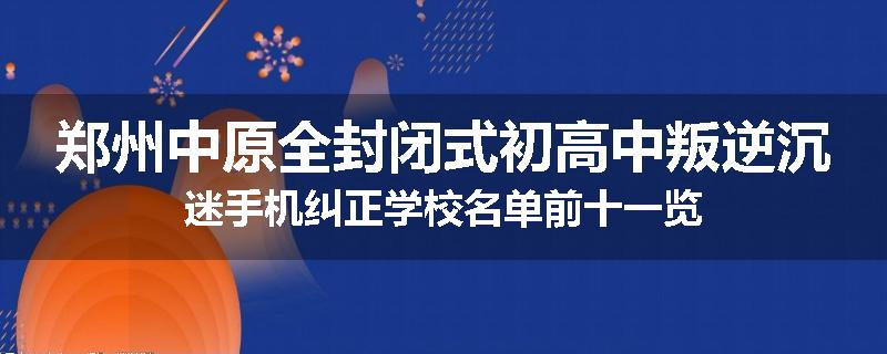 郑州中原全封闭式初高中叛逆沉迷手机纠正学校名单前十一览