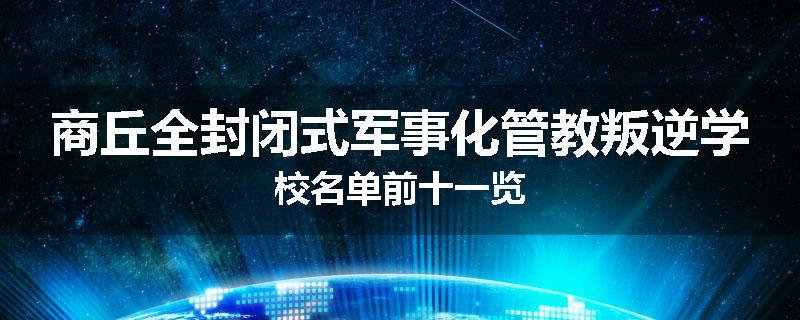 商丘全封闭式军事化管教叛逆学校名单前十一览