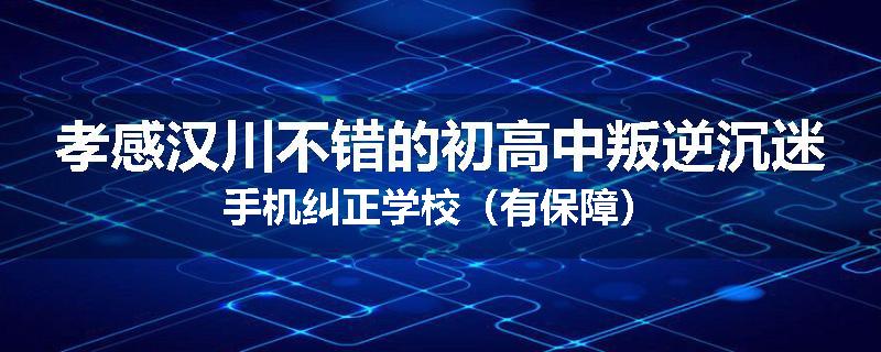 孝感汉川不错的初高中叛逆沉迷手机纠正学校（有保障）