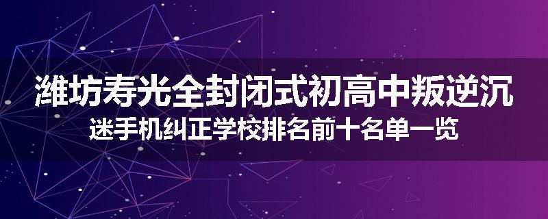 潍坊寿光全封闭式初高中叛逆沉迷手机纠正学校排名前十名单一览