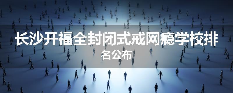 长沙开福全封闭式戒网瘾学校排名公布