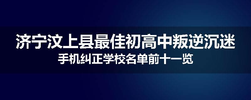济宁汶上县最佳初高中叛逆沉迷手机纠正学校名单前十一览