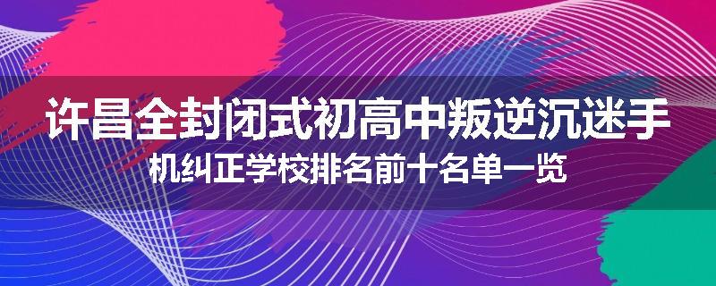 许昌全封闭式初高中叛逆沉迷手机纠正学校排名前十名单一览
