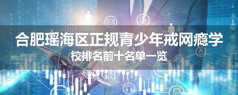 合肥瑶海区正规青少年戒网瘾学校排名前十名单一览