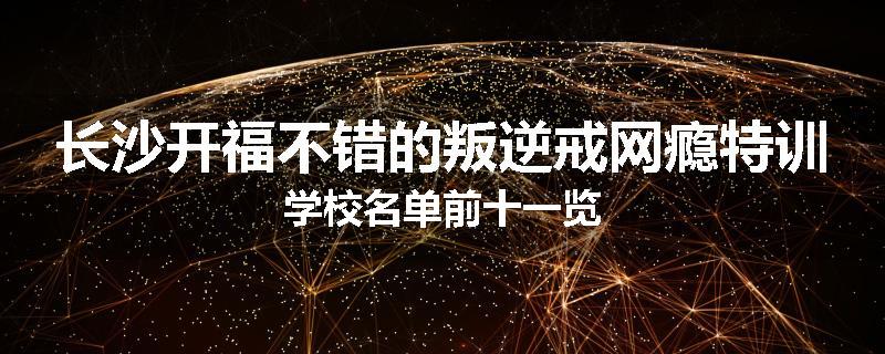 长沙开福不错的叛逆戒网瘾特训学校名单前十一览
